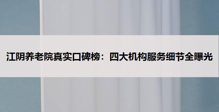 江阴养老院真实口碑榜：四大机构服务细节全曝光