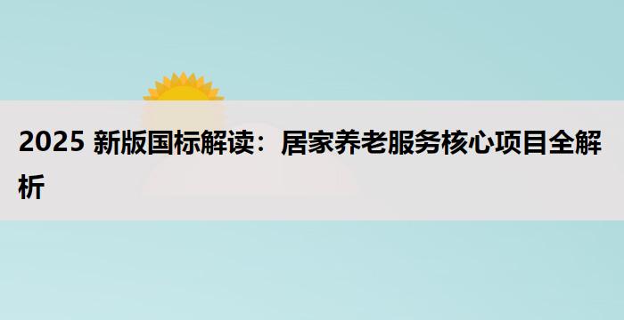 2025 新版国标解读：居家养老服务核心项目全解析