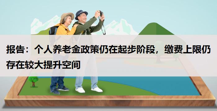 报告：个人养老金政策仍在起步阶段，缴费上限仍存在较大提升空间-养老百科