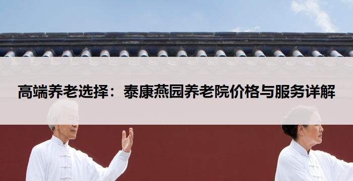 高端养老选择：泰康燕园养老院价格与服务详解