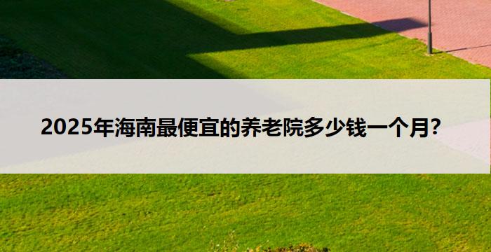 2025年海南最便宜的养老院多少钱一个月？