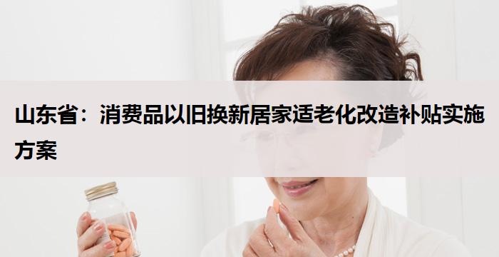 山东省：消费品以旧换新居家适老化改造补贴实施方案