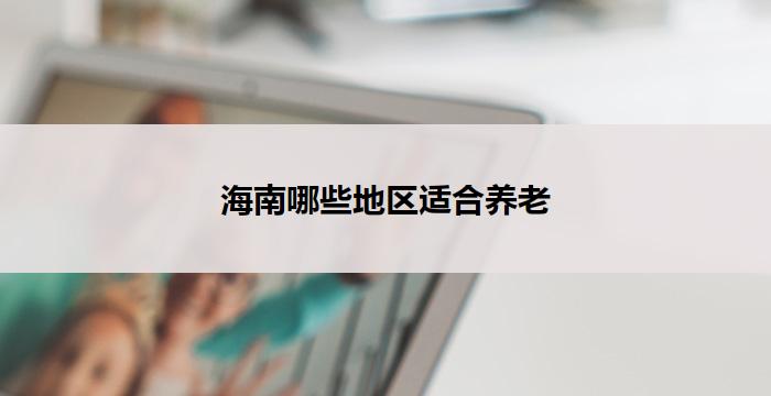 海南哪些地区适合养老(海南养老宜居地区推荐)