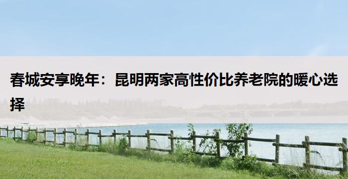 春城安享晚年:昆明两家高性价比养老院的暖心选择