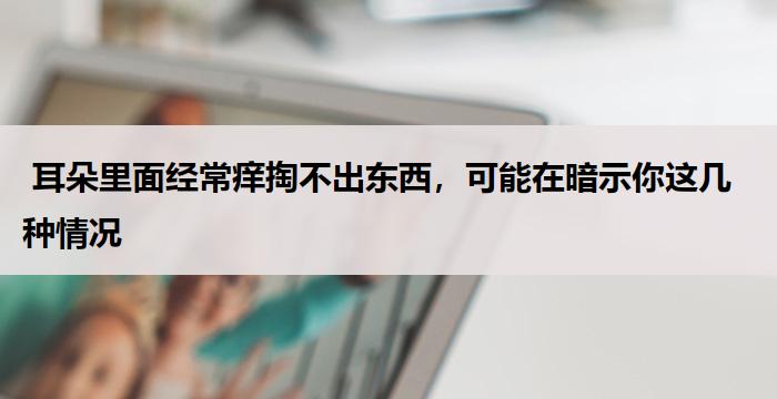 耳朵里面经常痒掏不出东西,可能在暗示你这几种情况