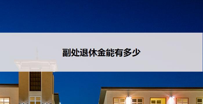 副处退休金能有多少(副处退休金:能拿多少?)