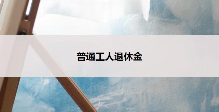 普通工人退休金(普通工人退休金：保障未来的安乐岁月)