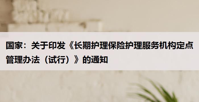 国家:《长期护理保险护理服务机构定点管理办法(试行)》的通知