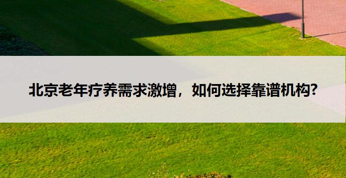 北京老年疗养需求激增,如何选择靠谱机构?