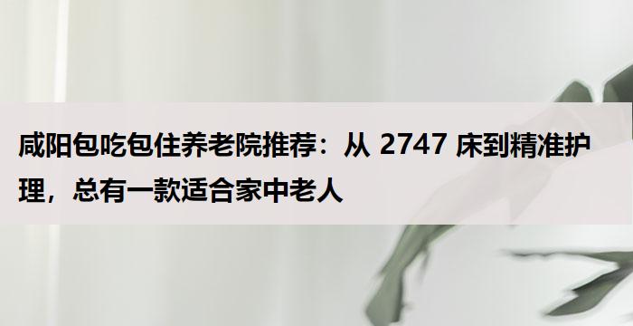 咸阳包吃包住养老院推荐:从 2747 床到精准护理,总有一款适合家中老人