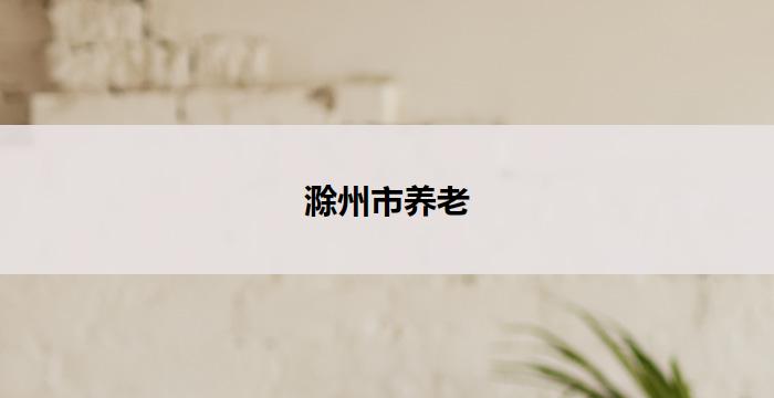 滁州市养老(滁州市：以养老为中心，呵护长者幸福)