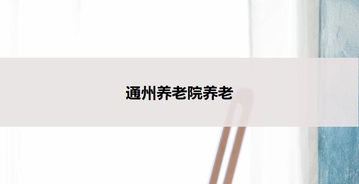 通州养老院养老(通州养老院：以老有所养，关怀无限)