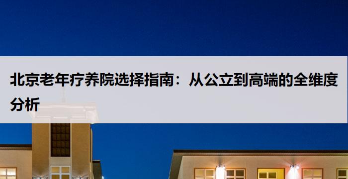 北京老年疗养院选择指南：从公立到高端的全维度分析