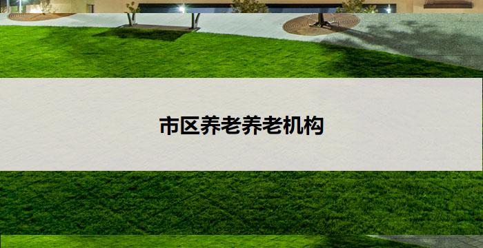 市区养老养老机构(市区养老:关怀呵护,温馨家园)