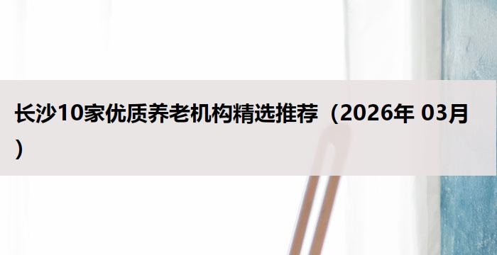 长沙10家优质养老机构精选推荐（2026年 03月）