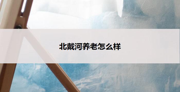 北戴河养老怎么样(北戴河养老：享受安逸晚年的绝佳选择)