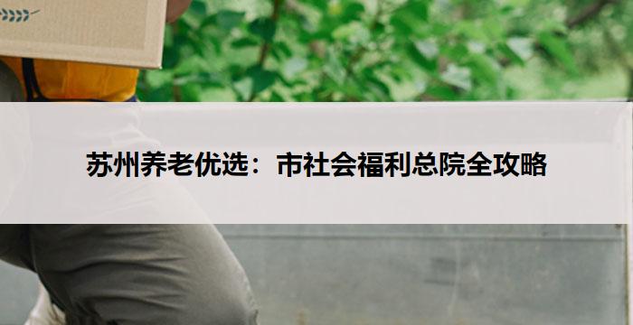 苏州养老优选：市社会福利总院全攻略