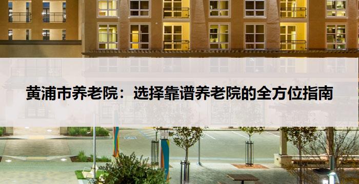 黄浦市养老院:选择靠谱养老院的全方位指南