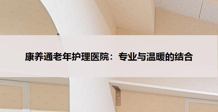 康养通老年护理医院：专业与温暖的结合