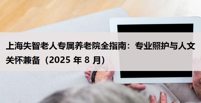 上海失智老人专属养老院全指南：专业照护与人文关怀兼备（2025 年 8 月）