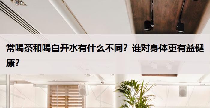 常喝茶和喝白开水有什么不同？谁对身体更有益健康？