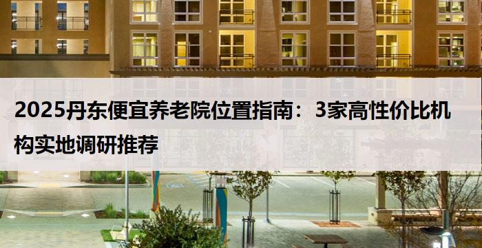 2025丹东便宜养老院位置指南:3家高性价比机构实地调研推荐