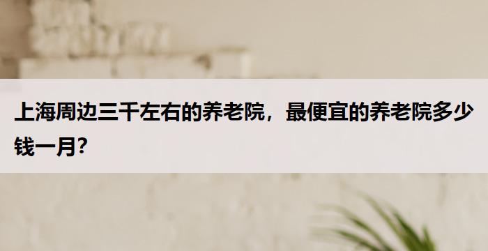 上海周边三千左右的养老院，最便宜的养老院多少钱一月？