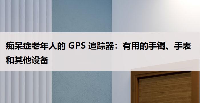 痴呆症老年人的 GPS 追踪器：有用的手镯、手表和其他设备
