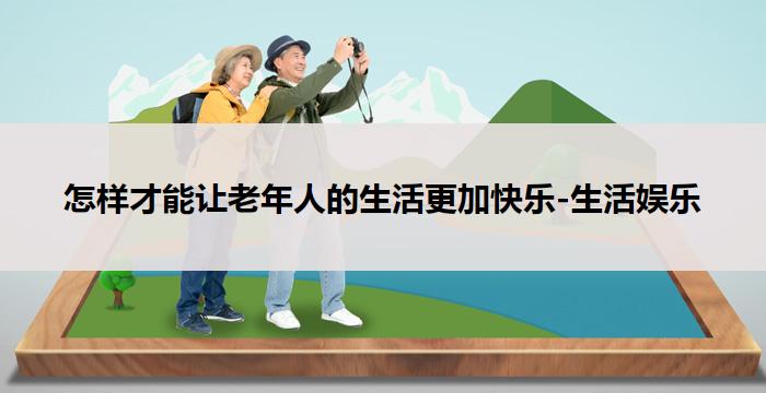 怎样才能让老年人的生活更加快乐-生活娱乐