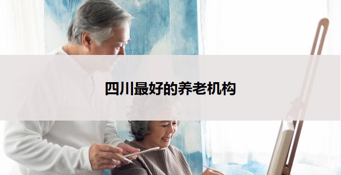 四川最好的养老机构(四川最佳养老机构：为您的晚年生活保驾护航)