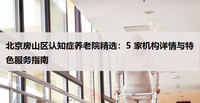 北京房山区认知症养老院精选:5 家机构详情与特色服务指南