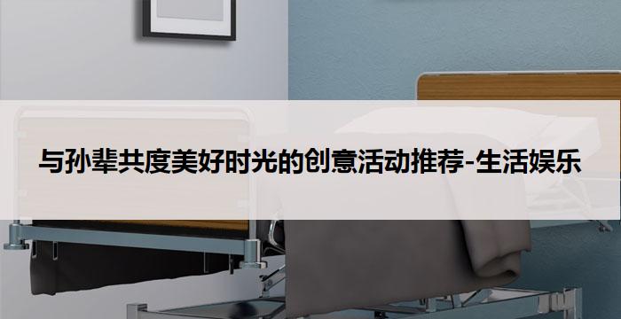 与孙辈共度美好时光的创意活动推荐-生活娱乐