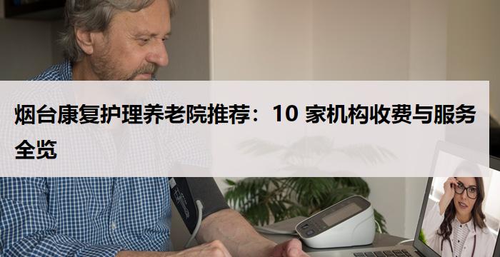 烟台康复护理养老院推荐：10 家机构收费与服务全览