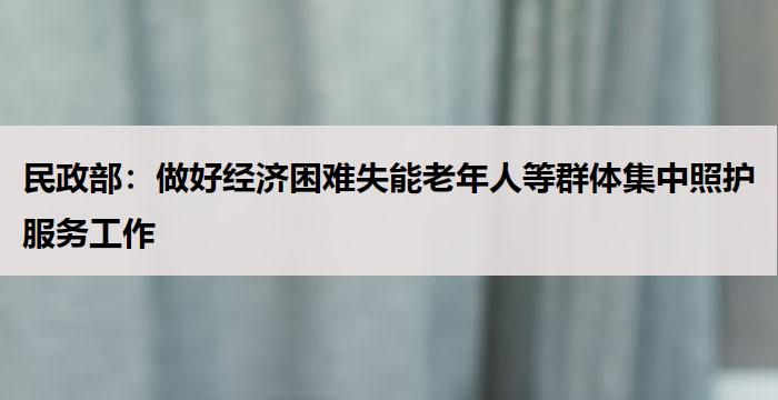 民政部:做好经济困难失能老年人等群体集中照护服务工作