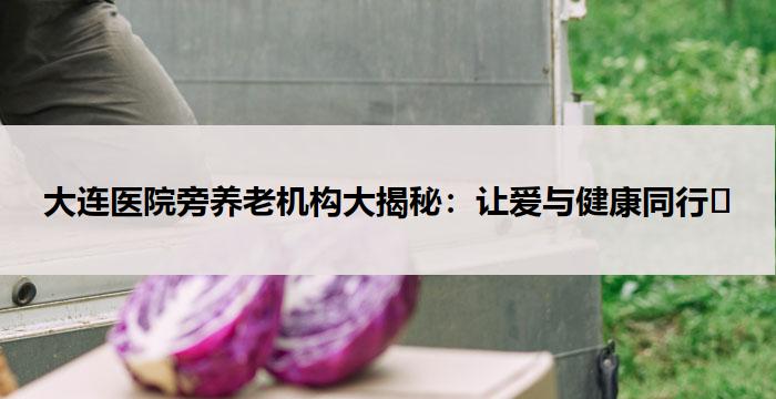 大连医院旁养老机构大揭秘：让爱与健康同行​