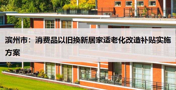 滨州市：消费品以旧换新居家适老化改造补贴实施方案