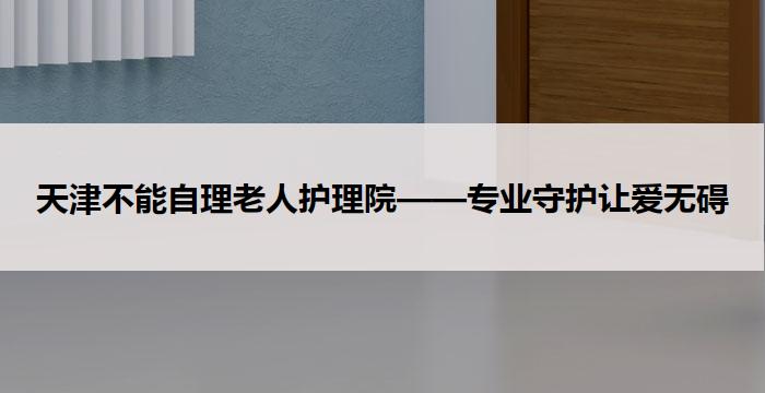 天津不能自理老人护理院——专业守护让爱无碍