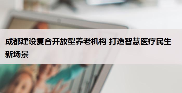 成都建设复合开放型养老机构 打造智慧医疗民生新场景