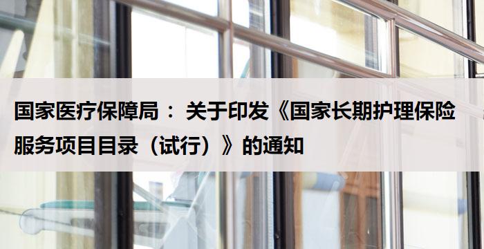 国家医疗保障局 :关于印发《国家长期护理保险服务项目目录(试行)》的通知