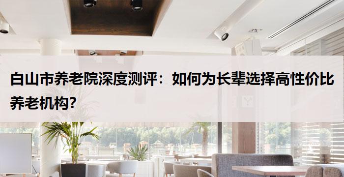 白山市养老院深度测评：如何为长辈选择高性价比养老机构？