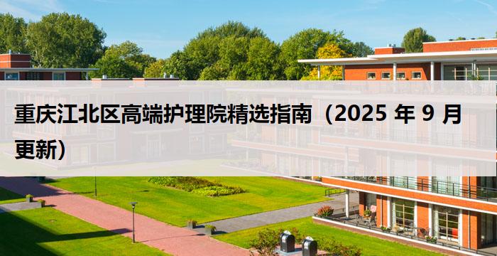 重庆江北区高端护理院精选指南（2025 年 9 月更新）