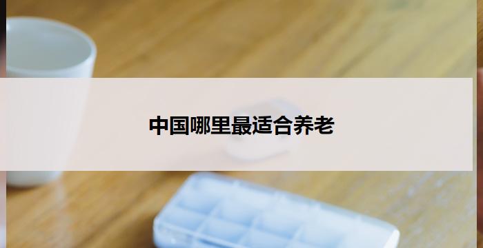 中国哪里最适合养老(中国最适合养老的地方在哪里?)