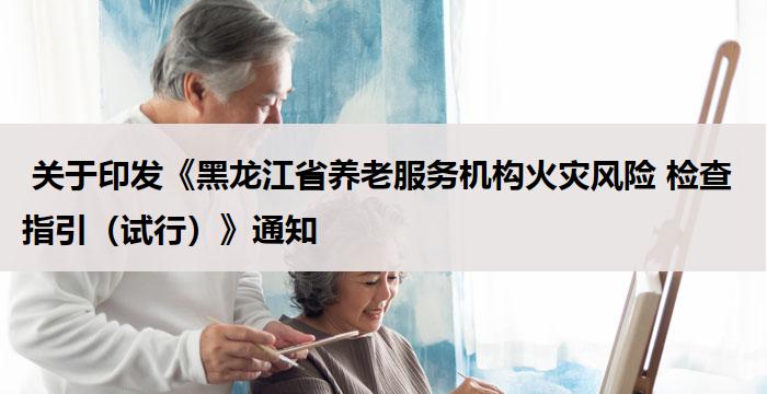  关于印发《黑龙江省养老服务机构火灾风险 检查指引（试行）》通知