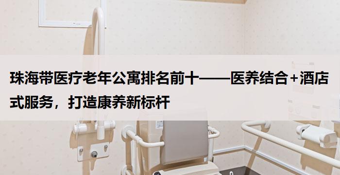 珠海带医疗老年公寓排名前十——医养结合+酒店式服务，打造康养新标杆