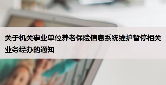 关于机关事业单位养老保险信息系统维护暂停相关业务经办的通知