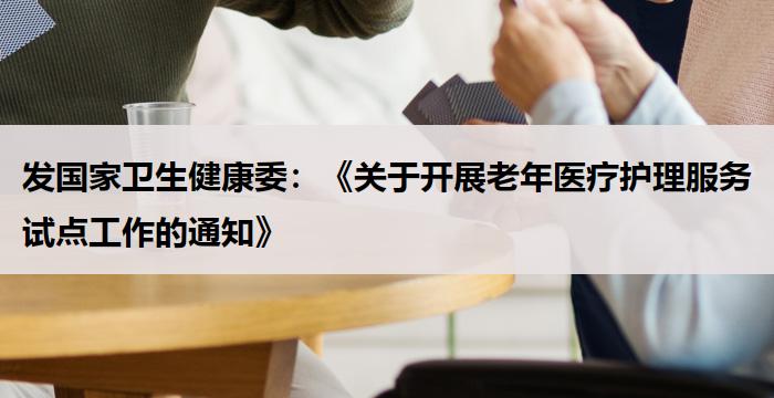 发国家卫生健康委：《关于开展老年医疗护理服务试点工作的通知》