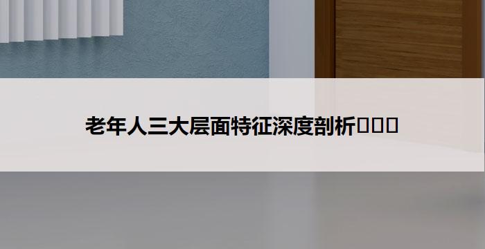 老年人三大层面特征深度剖析​​​