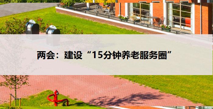 两会：建设“15分钟养老服务圈”