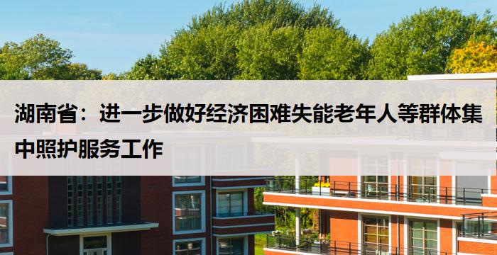 湖南省：进一步做好经济困难失能老年人等群体集中照护服务工作