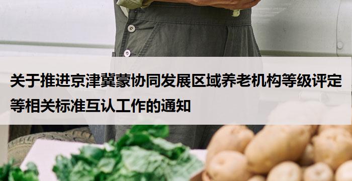 关于推进京津冀蒙协同发展区域养老机构等级评定等相关标准互认工作的通知
